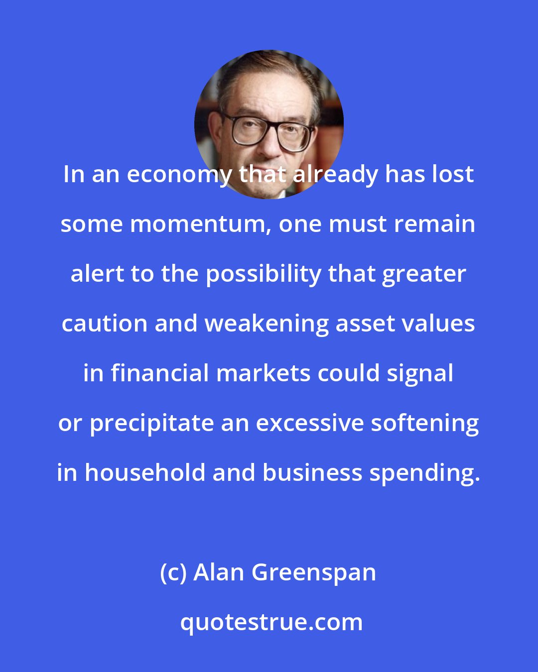 Alan Greenspan: In an economy that already has lost some momentum, one must remain alert to the possibility that greater caution and weakening asset values in financial markets could signal or precipitate an excessive softening in household and business spending.
