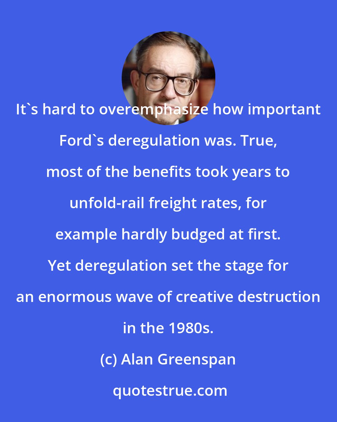 Alan Greenspan: It's hard to overemphasize how important Ford's deregulation was. True, most of the benefits took years to unfold-rail freight rates, for example hardly budged at first. Yet deregulation set the stage for an enormous wave of creative destruction in the 1980s.
