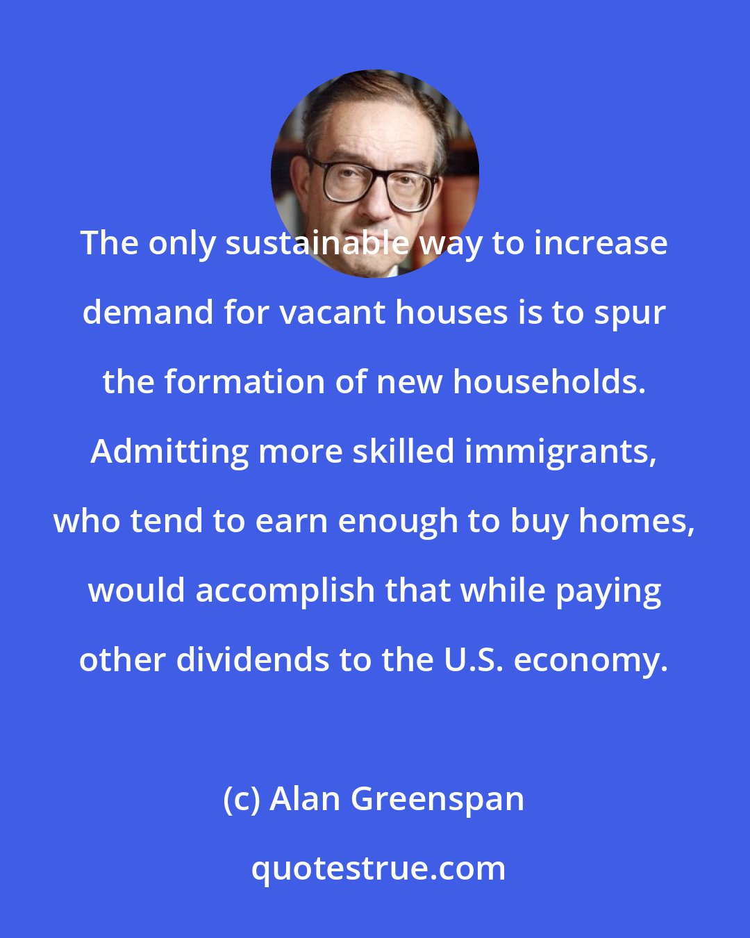 Alan Greenspan: The only sustainable way to increase demand for vacant houses is to spur the formation of new households. Admitting more skilled immigrants, who tend to earn enough to buy homes, would accomplish that while paying other dividends to the U.S. economy.