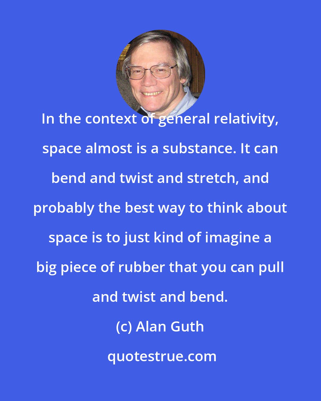 Alan Guth: In the context of general relativity, space almost is a substance. It can bend and twist and stretch, and probably the best way to think about space is to just kind of imagine a big piece of rubber that you can pull and twist and bend.