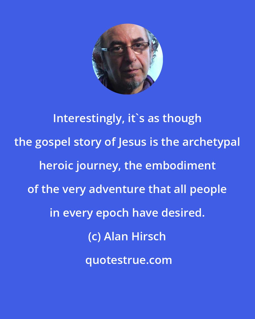 Alan Hirsch: Interestingly, it's as though the gospel story of Jesus is the archetypal heroic journey, the embodiment of the very adventure that all people in every epoch have desired.