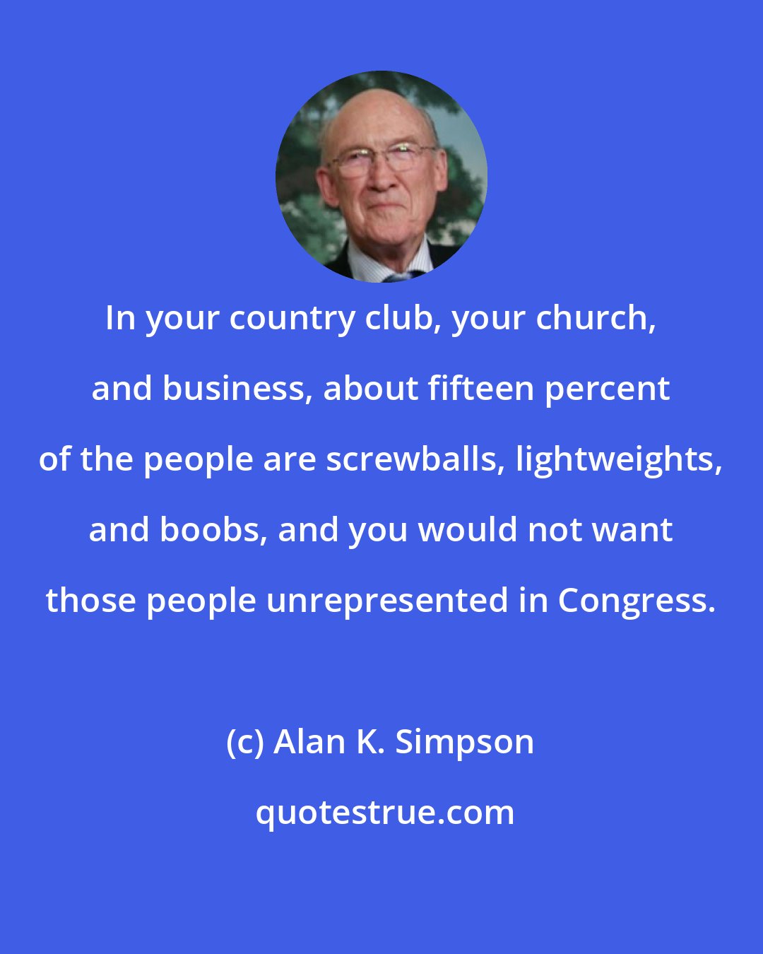 Alan K. Simpson: In your country club, your church, and business, about fifteen percent of the people are screwballs, lightweights, and boobs, and you would not want those people unrepresented in Congress.
