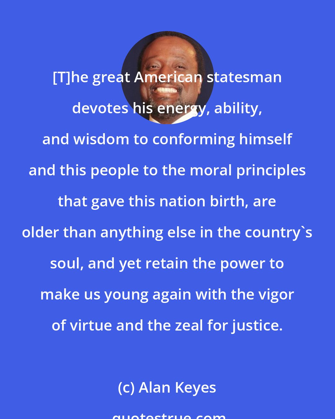 Alan Keyes: [T]he great American statesman devotes his energy, ability, and wisdom to conforming himself and this people to the moral principles that gave this nation birth, are older than anything else in the country's soul, and yet retain the power to make us young again with the vigor of virtue and the zeal for justice.