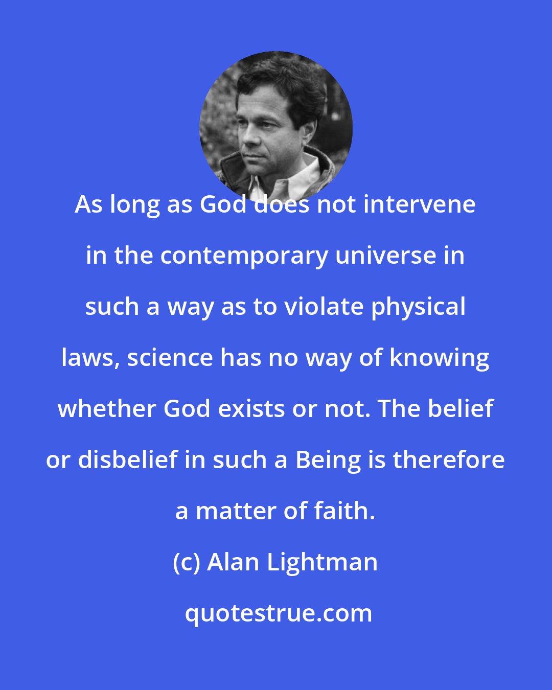 Alan Lightman: As long as God does not intervene in the contemporary universe in such a way as to violate physical laws, science has no way of knowing whether God exists or not. The belief or disbelief in such a Being is therefore a matter of faith.