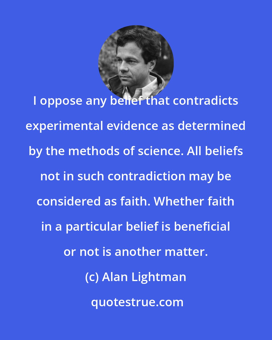 Alan Lightman: I oppose any belief that contradicts experimental evidence as determined by the methods of science. All beliefs not in such contradiction may be considered as faith. Whether faith in a particular belief is beneficial or not is another matter.