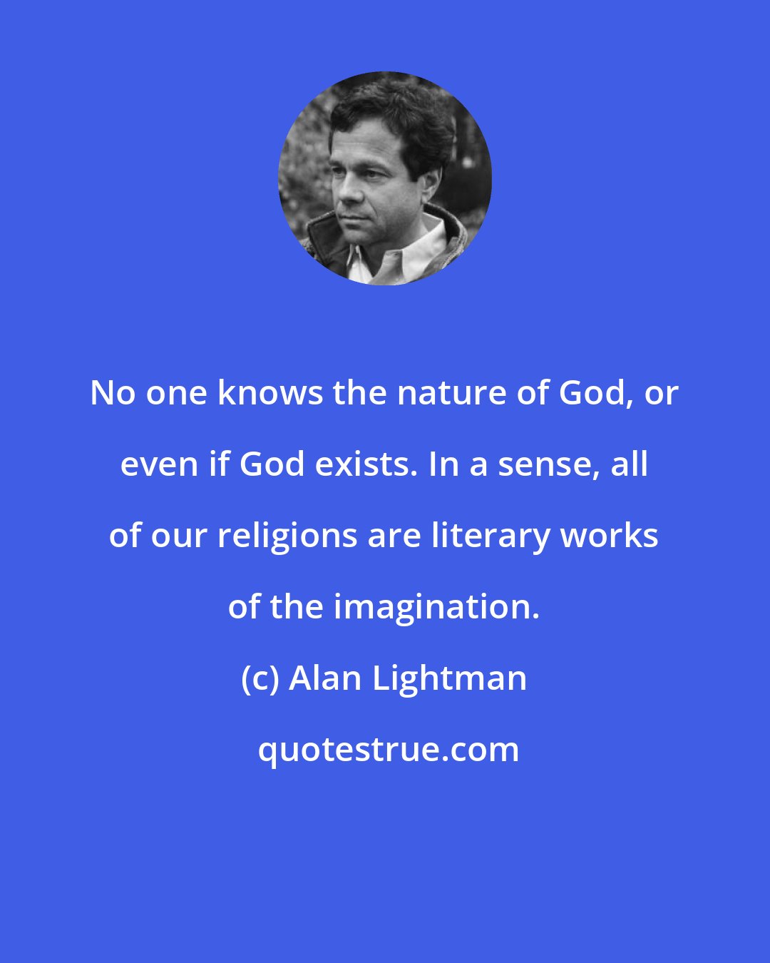 Alan Lightman: No one knows the nature of God, or even if God exists. In a sense, all of our religions are literary works of the imagination.