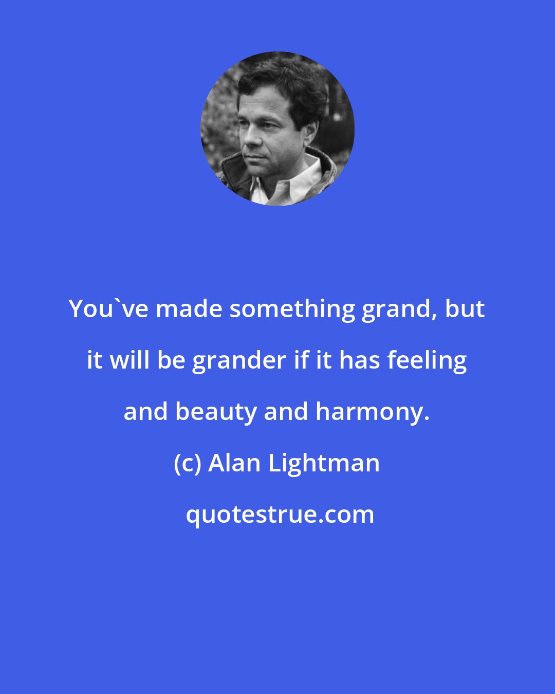 Alan Lightman: You've made something grand, but it will be grander if it has feeling and beauty and harmony.