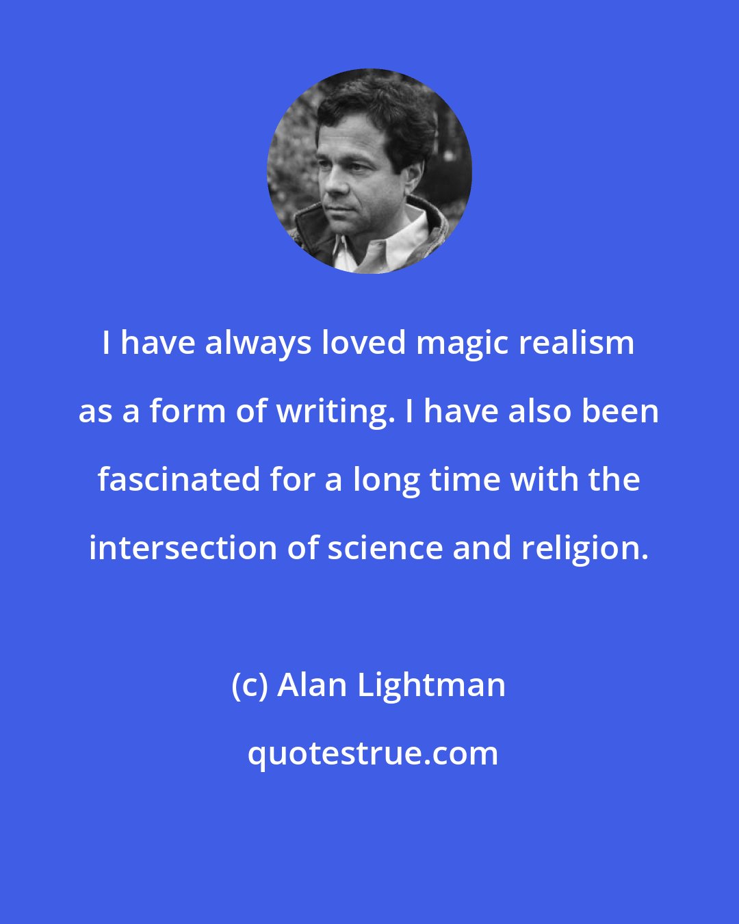 Alan Lightman: I have always loved magic realism as a form of writing. I have also been fascinated for a long time with the intersection of science and religion.