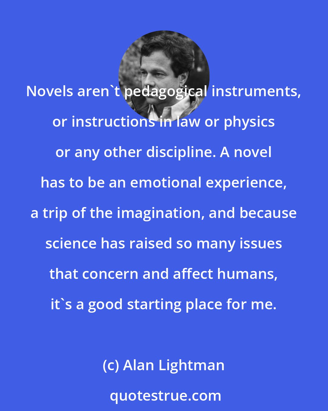 Alan Lightman: Novels aren't pedagogical instruments, or instructions in law or physics or any other discipline. A novel has to be an emotional experience, a trip of the imagination, and because science has raised so many issues that concern and affect humans, it's a good starting place for me.