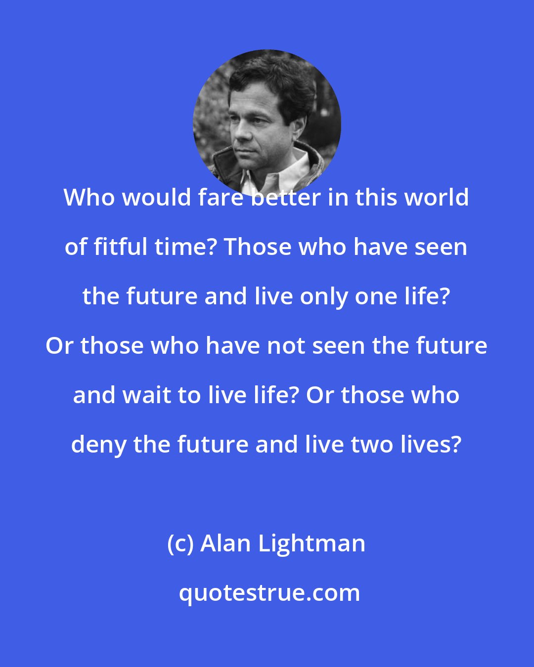 Alan Lightman: Who would fare better in this world of fitful time? Those who have seen the future and live only one life? Or those who have not seen the future and wait to live life? Or those who deny the future and live two lives?