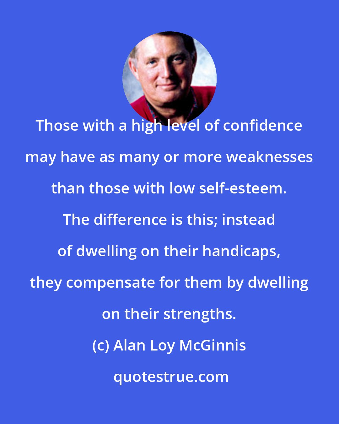 Alan Loy McGinnis: Those with a high level of confidence may have as many or more weaknesses than those with low self-esteem. The difference is this; instead of dwelling on their handicaps, they compensate for them by dwelling on their strengths.