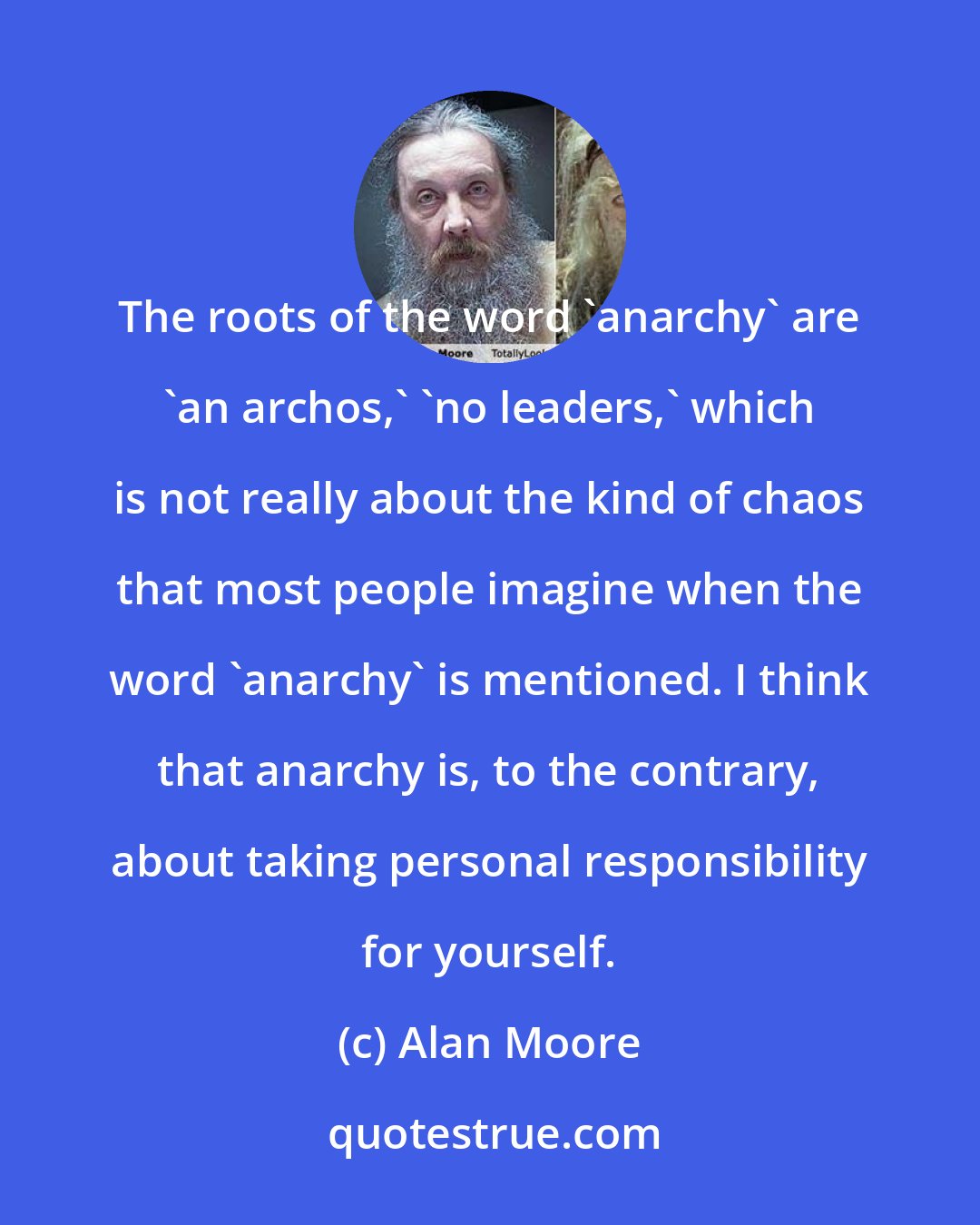 Alan Moore: The roots of the word 'anarchy' are 'an archos,' 'no leaders,' which is not really about the kind of chaos that most people imagine when the word 'anarchy' is mentioned. I think that anarchy is, to the contrary, about taking personal responsibility for yourself.