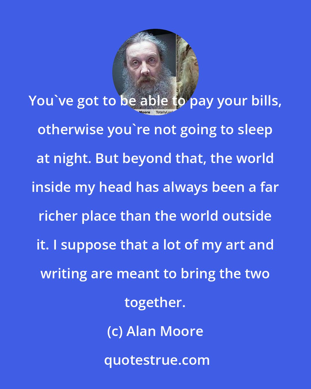 Alan Moore: You've got to be able to pay your bills, otherwise you're not going to sleep at night. But beyond that, the world inside my head has always been a far richer place than the world outside it. I suppose that a lot of my art and writing are meant to bring the two together.