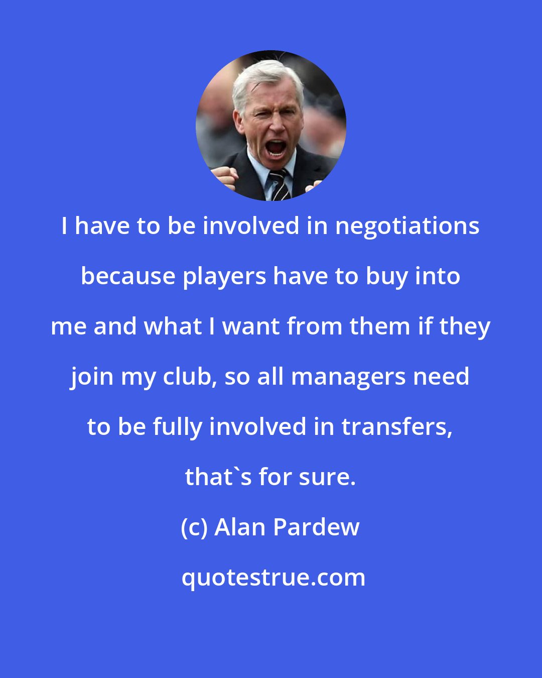 Alan Pardew: I have to be involved in negotiations because players have to buy into me and what I want from them if they join my club, so all managers need to be fully involved in transfers, that's for sure.