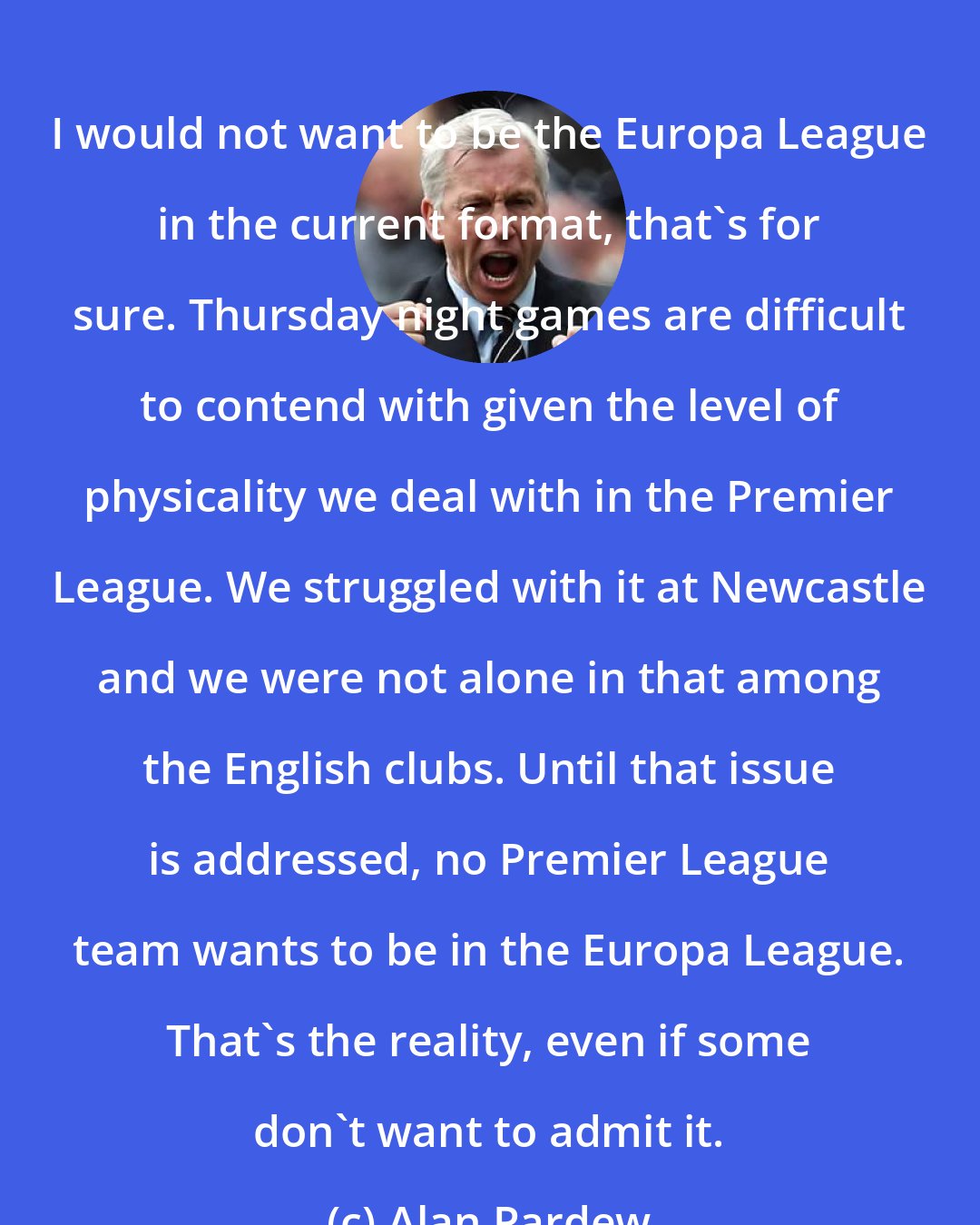 Alan Pardew: I would not want to be the Europa League in the current format, that's for sure. Thursday night games are difficult to contend with given the level of physicality we deal with in the Premier League. We struggled with it at Newcastle and we were not alone in that among the English clubs. Until that issue is addressed, no Premier League team wants to be in the Europa League. That's the reality, even if some don't want to admit it.