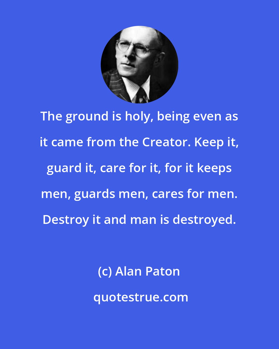 Alan Paton: The ground is holy, being even as it came from the Creator. Keep it, guard it, care for it, for it keeps men, guards men, cares for men. Destroy it and man is destroyed.
