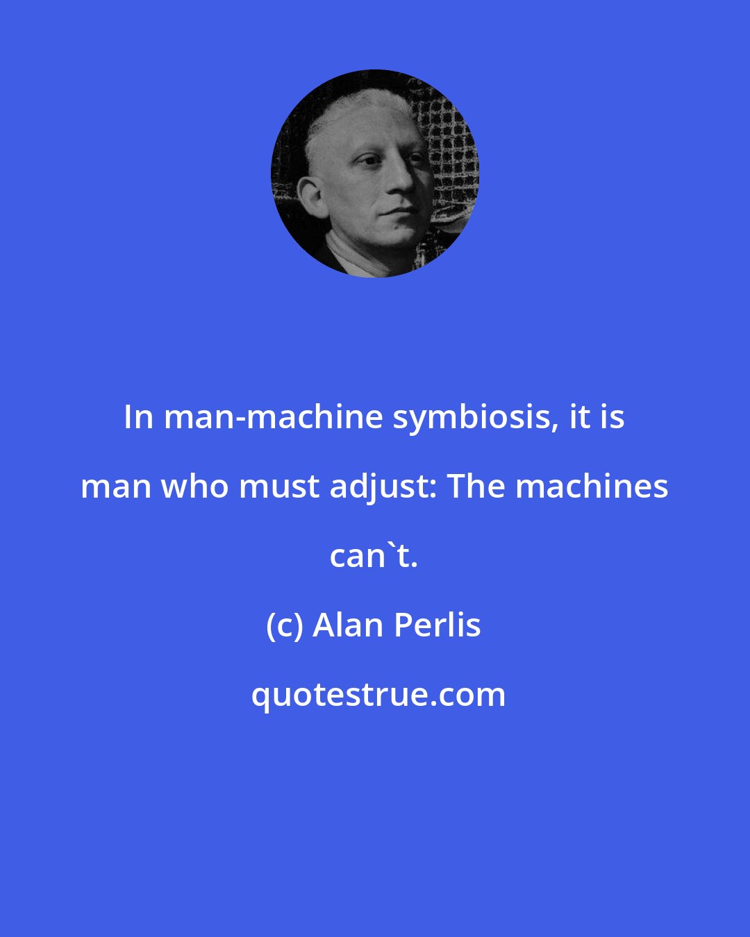 Alan Perlis: In man-machine symbiosis, it is man who must adjust: The machines can't.