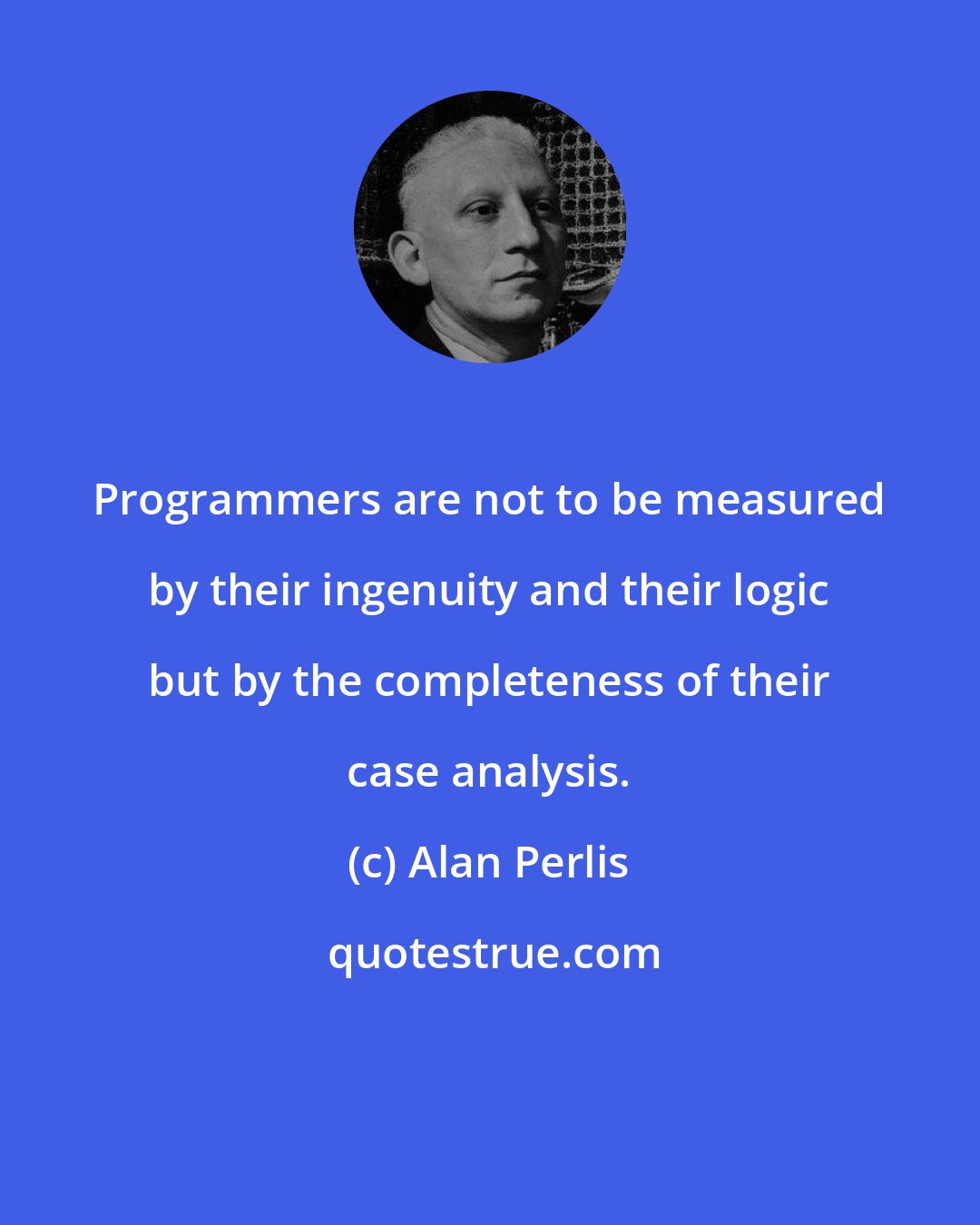 Alan Perlis: Programmers are not to be measured by their ingenuity and their logic but by the completeness of their case analysis.