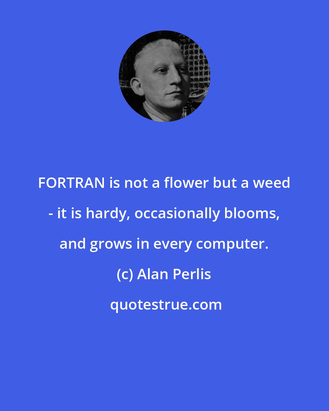 Alan Perlis: FORTRAN is not a flower but a weed - it is hardy, occasionally blooms, and grows in every computer.
