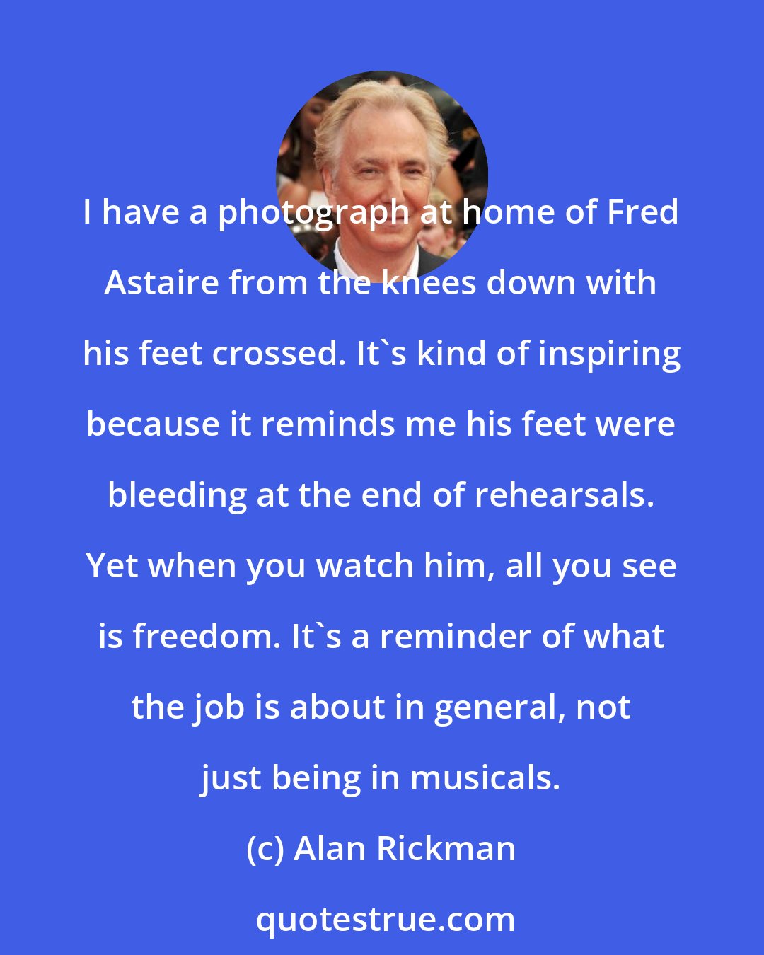 Alan Rickman: I have a photograph at home of Fred Astaire from the knees down with his feet crossed. It's kind of inspiring because it reminds me his feet were bleeding at the end of rehearsals. Yet when you watch him, all you see is freedom. It's a reminder of what the job is about in general, not just being in musicals.