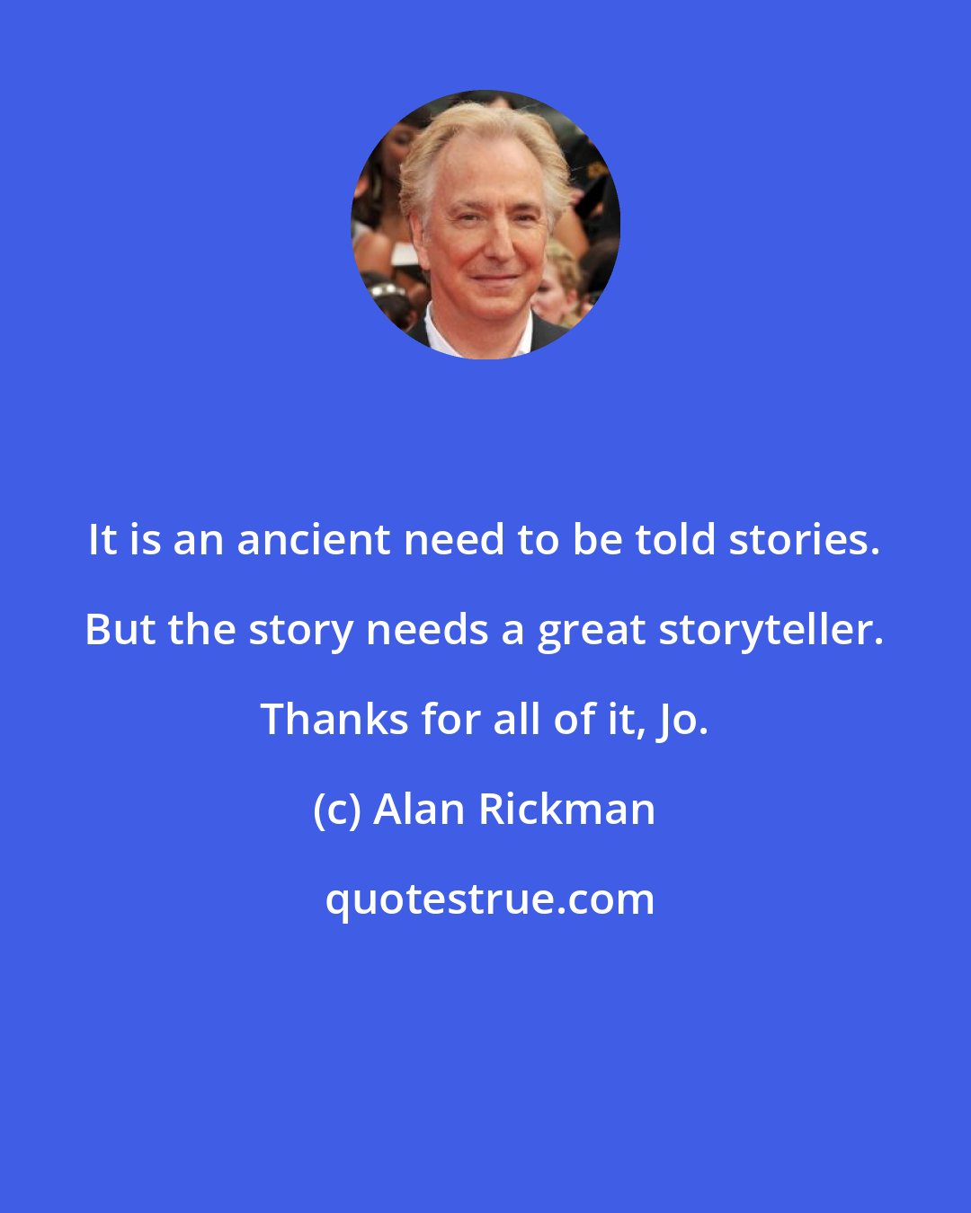 Alan Rickman: It is an ancient need to be told stories. But the story needs a great storyteller. Thanks for all of it, Jo.