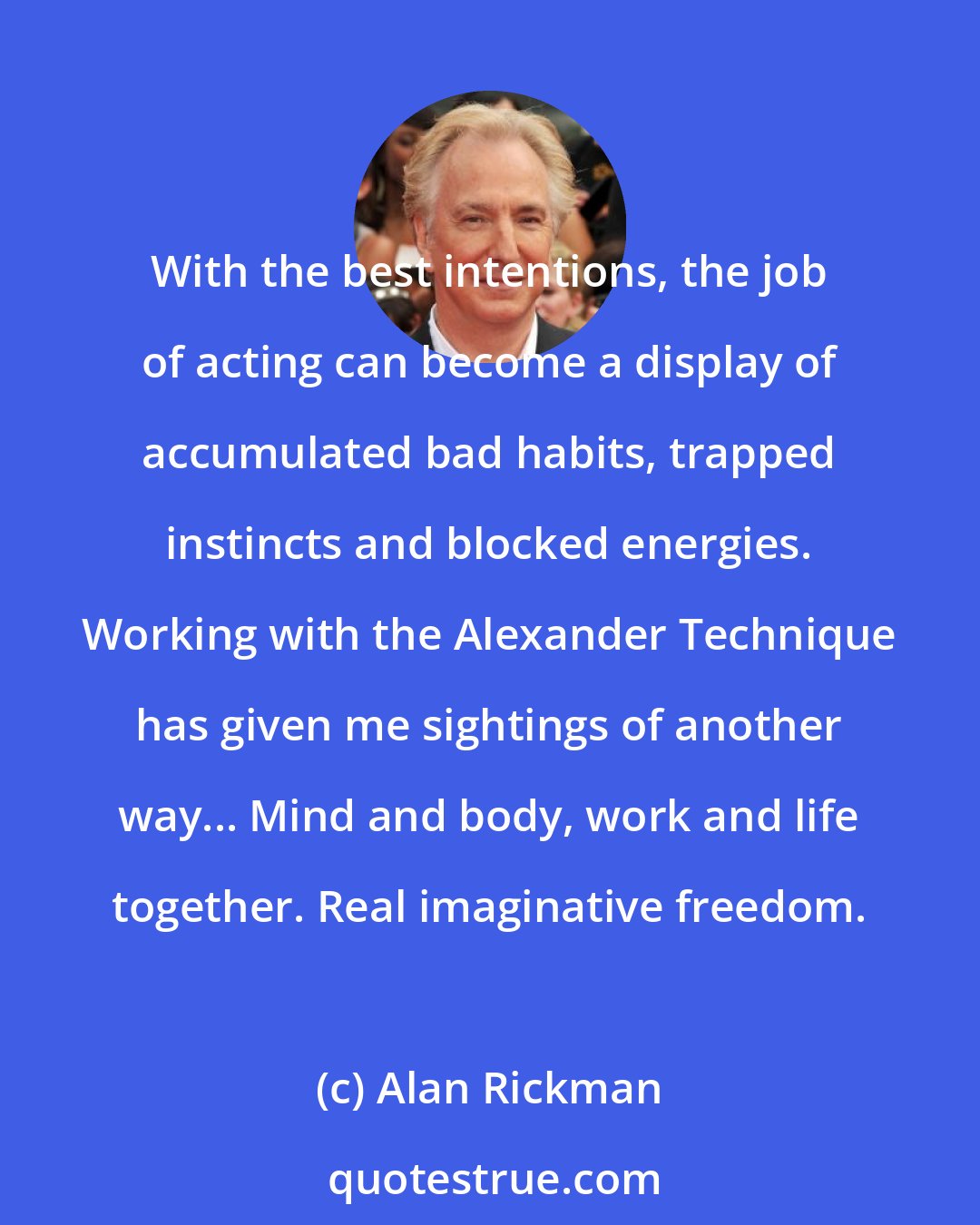 Alan Rickman: With the best intentions, the job of acting can become a display of accumulated bad habits, trapped instincts and blocked energies. Working with the Alexander Technique has given me sightings of another way... Mind and body, work and life together. Real imaginative freedom.