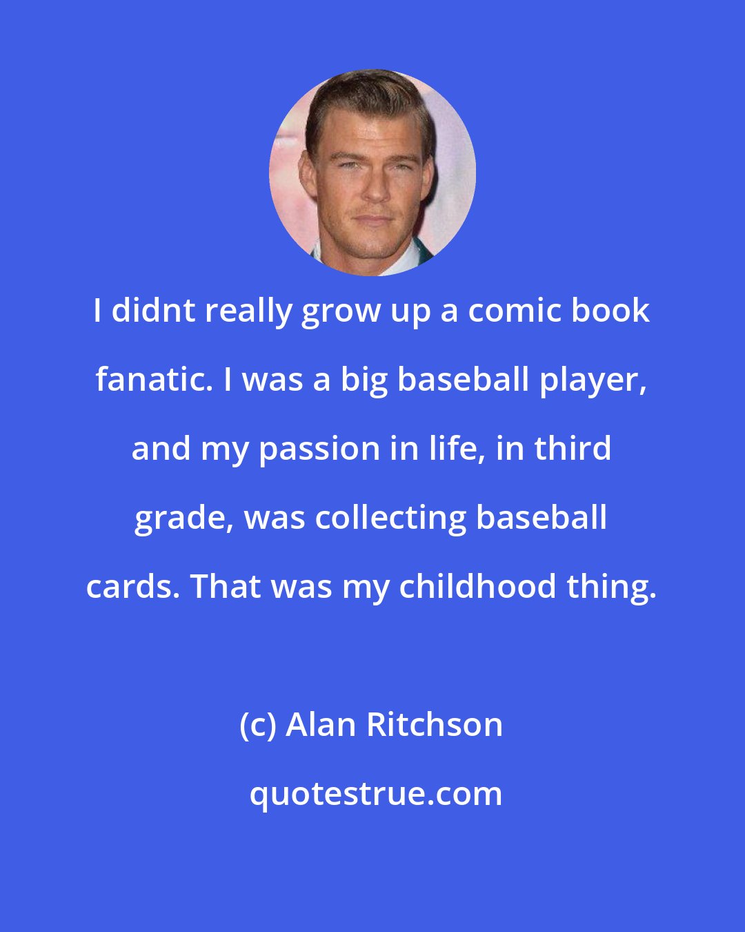 Alan Ritchson: I didnt really grow up a comic book fanatic. I was a big baseball player, and my passion in life, in third grade, was collecting baseball cards. That was my childhood thing.