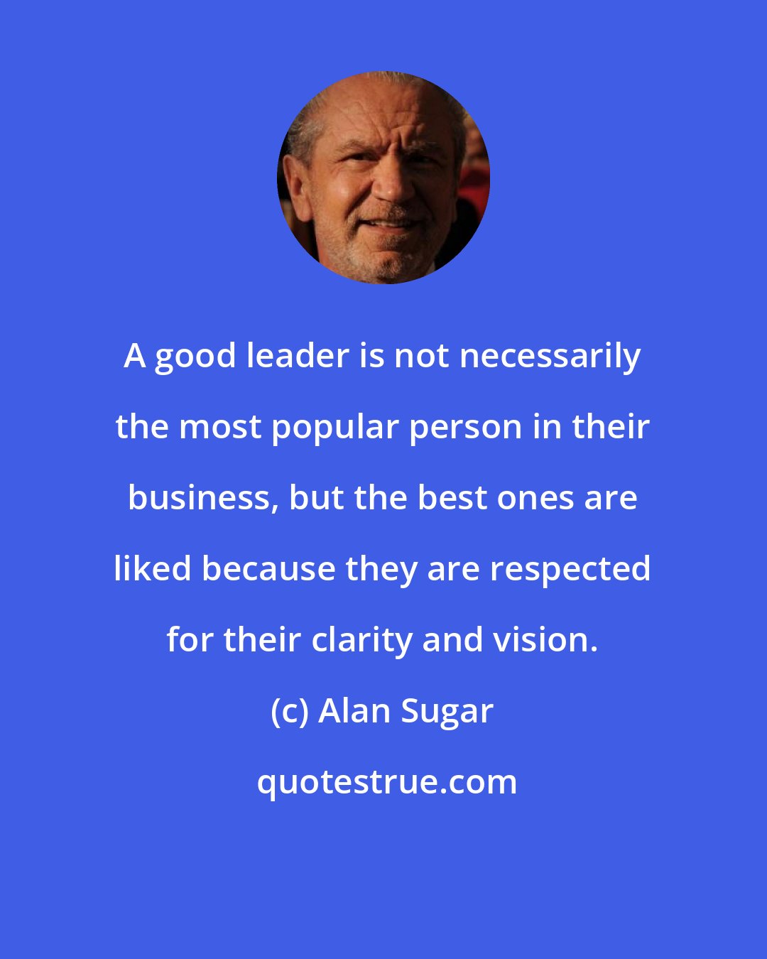 Alan Sugar: A good leader is not necessarily the most popular person in their business, but the best ones are liked because they are respected for their clarity and vision.