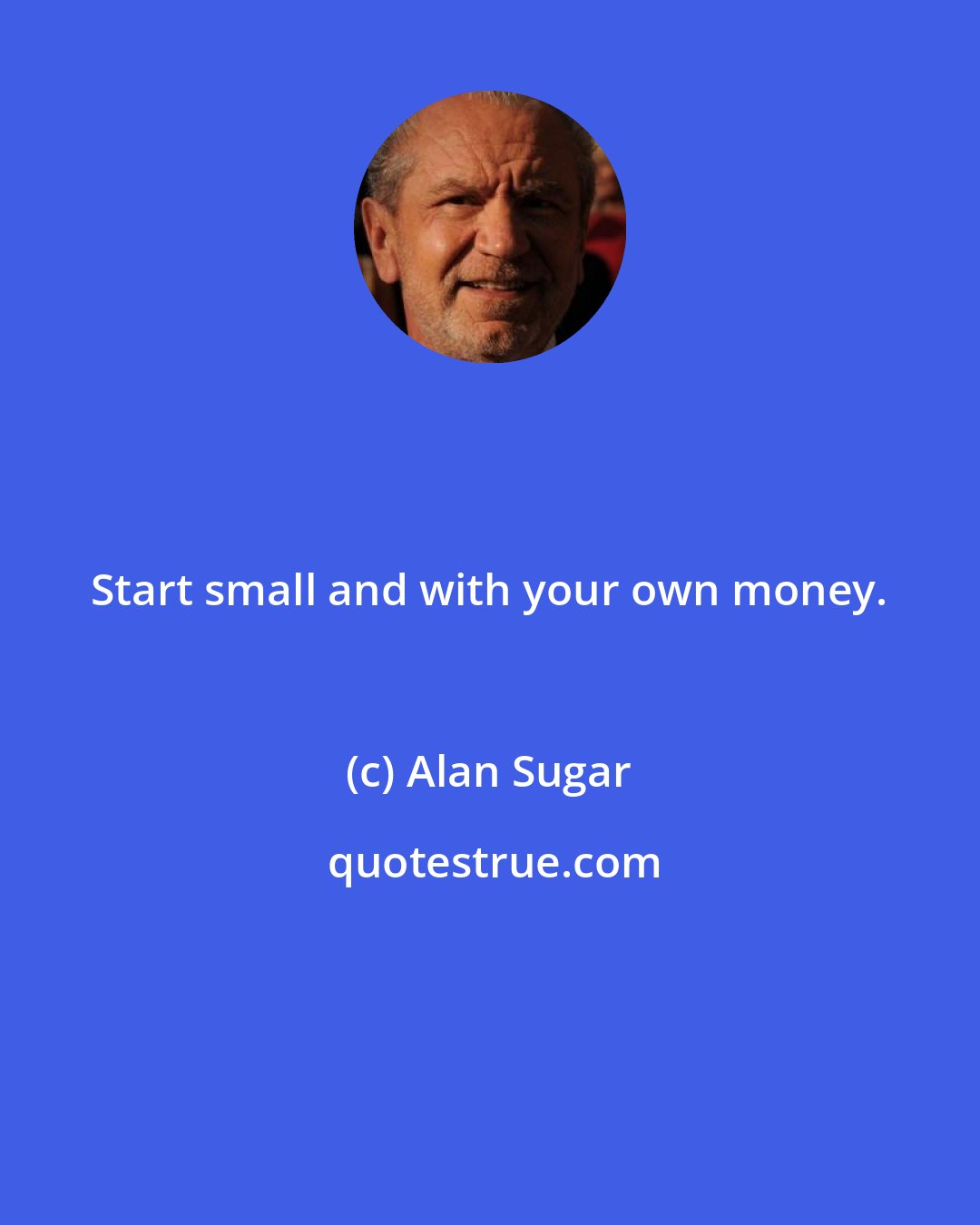 Alan Sugar: Start small and with your own money.