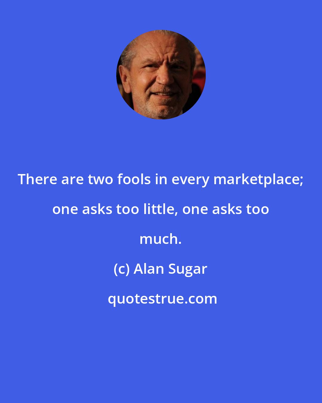 Alan Sugar: There are two fools in every marketplace; one asks too little, one asks too much.