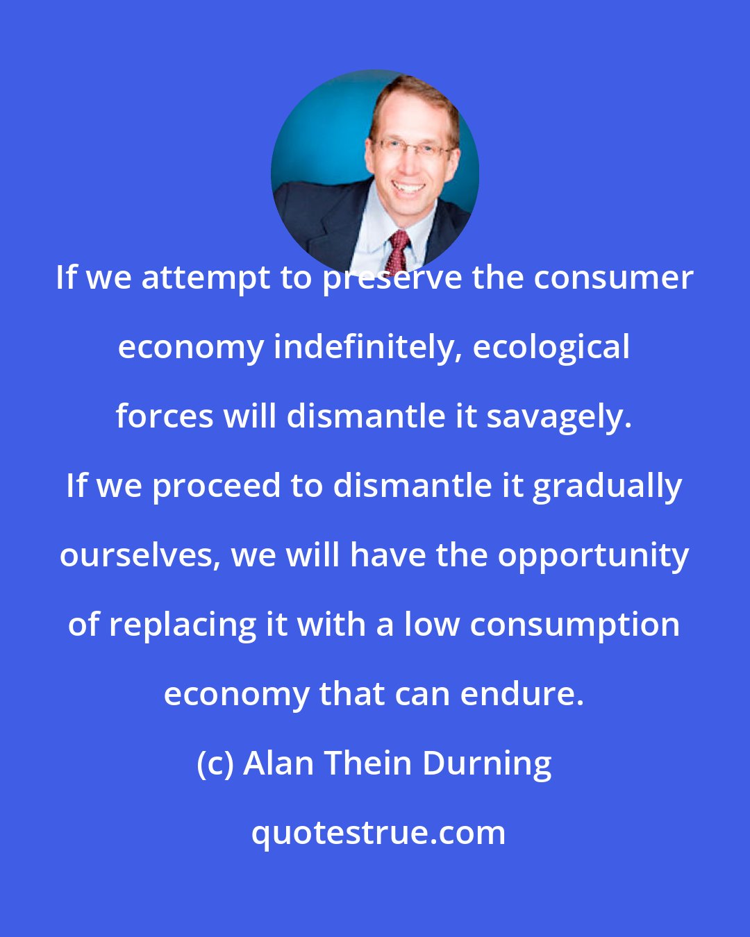 Alan Thein Durning: If we attempt to preserve the consumer economy indefinitely, ecological forces will dismantle it savagely. If we proceed to dismantle it gradually ourselves, we will have the opportunity of replacing it with a low consumption economy that can endure.