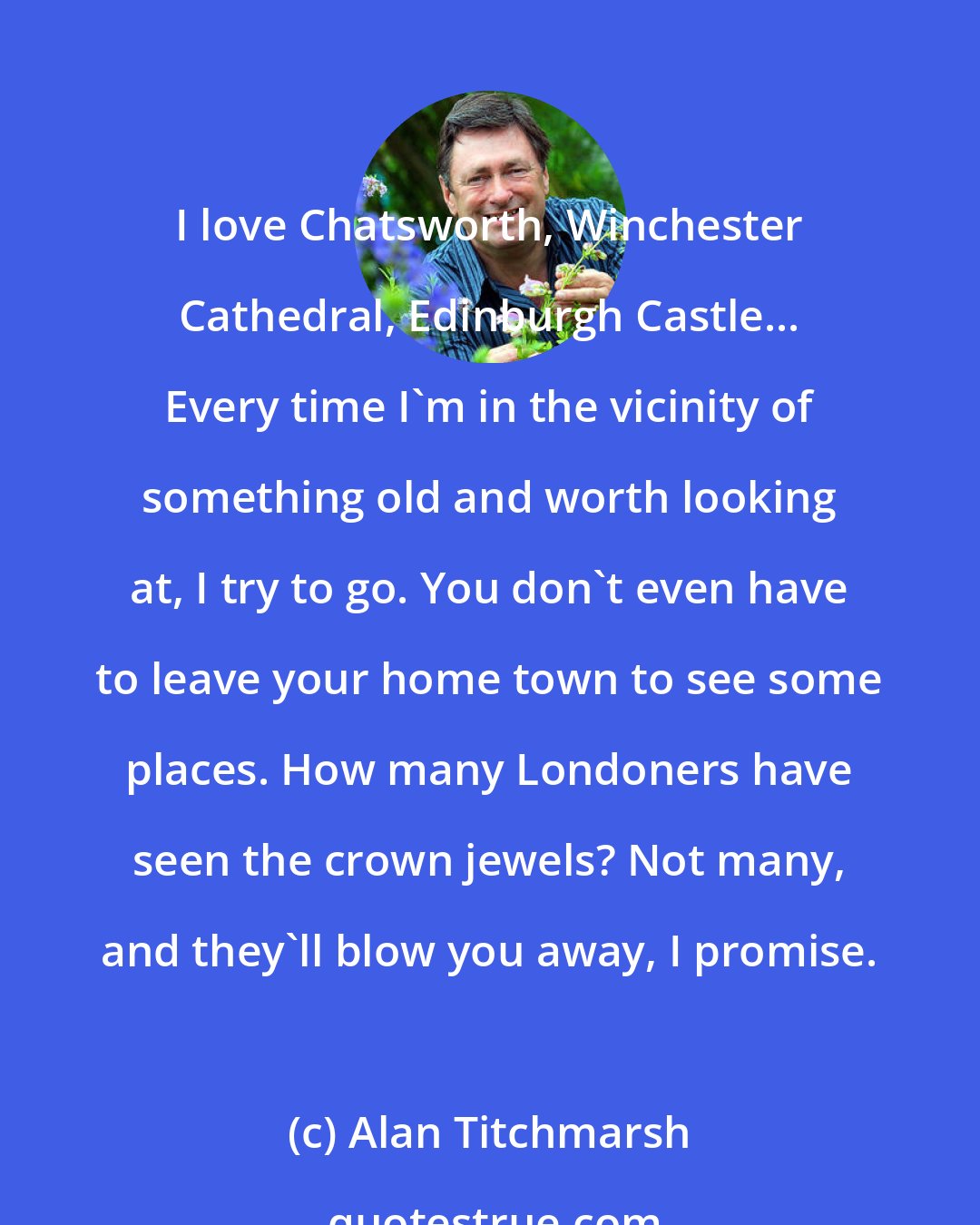 Alan Titchmarsh: I love Chatsworth, Winchester Cathedral, Edinburgh Castle... Every time I'm in the vicinity of something old and worth looking at, I try to go. You don't even have to leave your home town to see some places. How many Londoners have seen the crown jewels? Not many, and they'll blow you away, I promise.