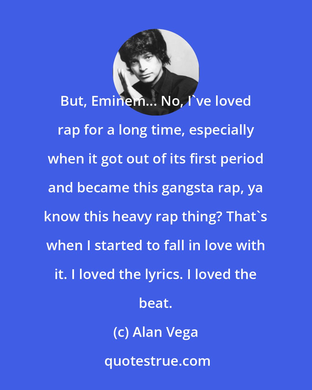 Alan Vega: But, Eminem... No, I've loved rap for a long time, especially when it got out of its first period and became this gangsta rap, ya know this heavy rap thing? That's when I started to fall in love with it. I loved the lyrics. I loved the beat.