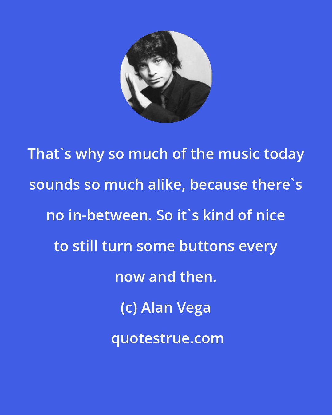 Alan Vega: That's why so much of the music today sounds so much alike, because there's no in-between. So it's kind of nice to still turn some buttons every now and then.