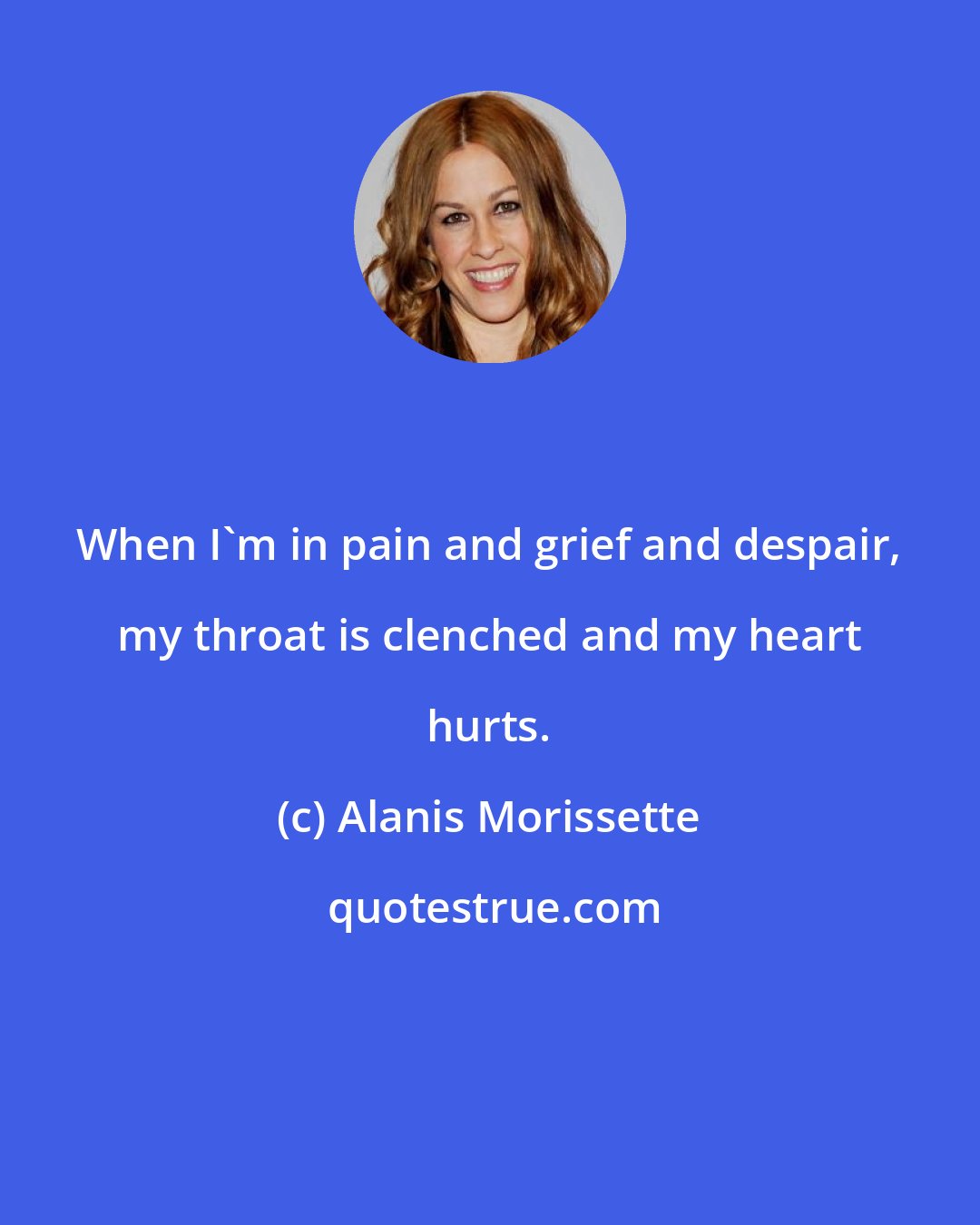 Alanis Morissette: When I'm in pain and grief and despair, my throat is clenched and my heart hurts.
