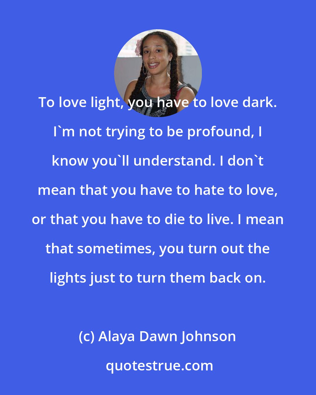 Alaya Dawn Johnson: To love light, you have to love dark. I'm not trying to be profound, I know you'll understand. I don't mean that you have to hate to love, or that you have to die to live. I mean that sometimes, you turn out the lights just to turn them back on.