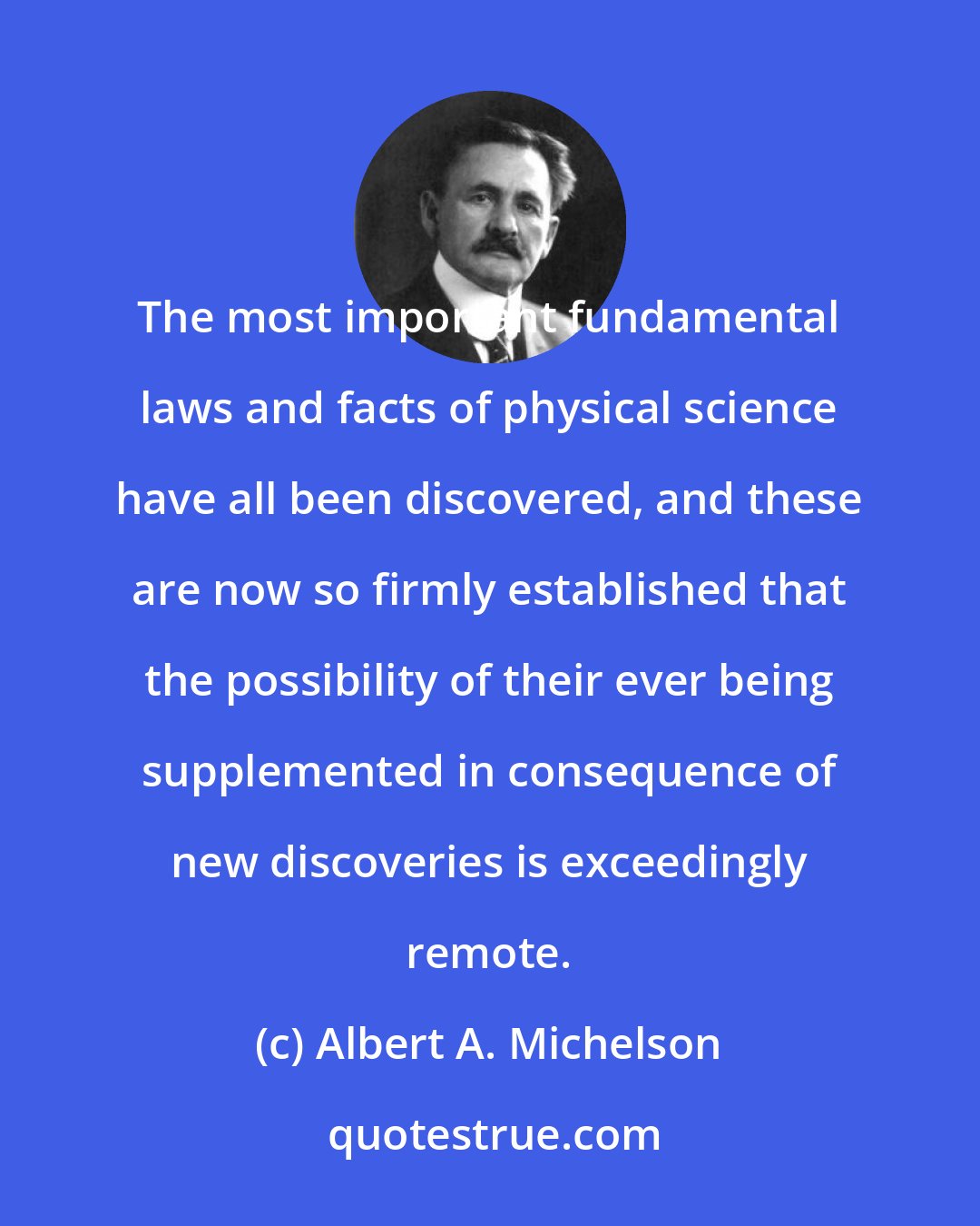 Albert A. Michelson: The most important fundamental laws and facts of physical science have all been discovered, and these are now so firmly established that the possibility of their ever being supplemented in consequence of new discoveries is exceedingly remote.