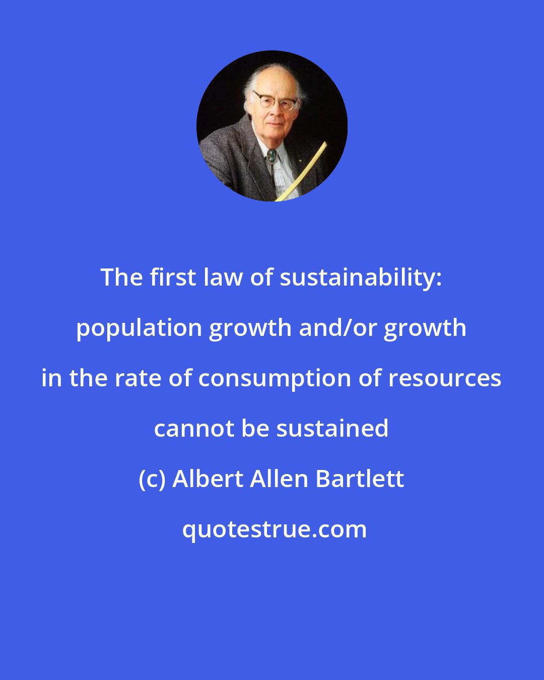 Albert Allen Bartlett: The first law of sustainability: population growth and/or growth in the rate of consumption of resources cannot be sustained