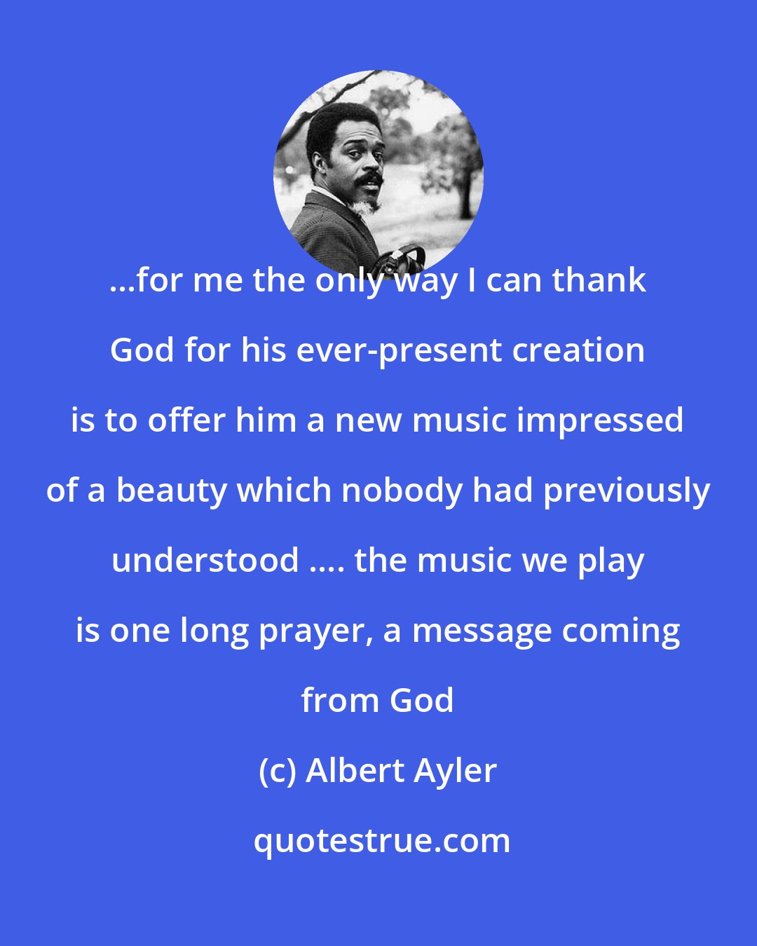 Albert Ayler: ...for me the only way I can thank God for his ever-present creation is to offer him a new music impressed of a beauty which nobody had previously understood .... the music we play is one long prayer, a message coming from God