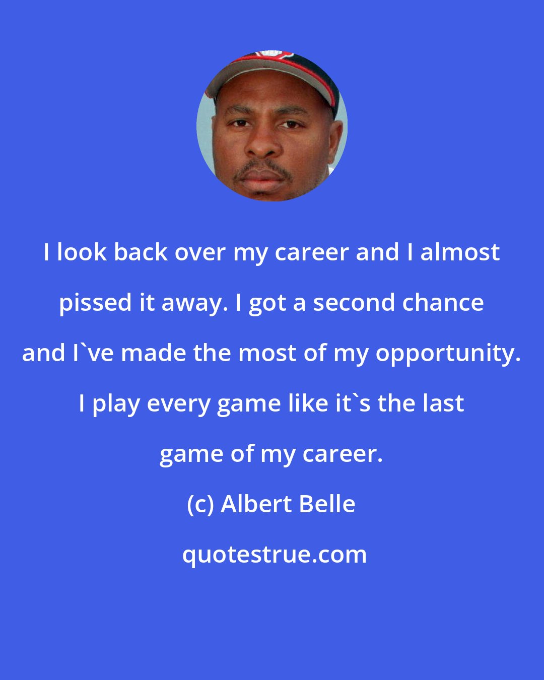 Albert Belle: I look back over my career and I almost pissed it away. I got a second chance and I've made the most of my opportunity. I play every game like it's the last game of my career.