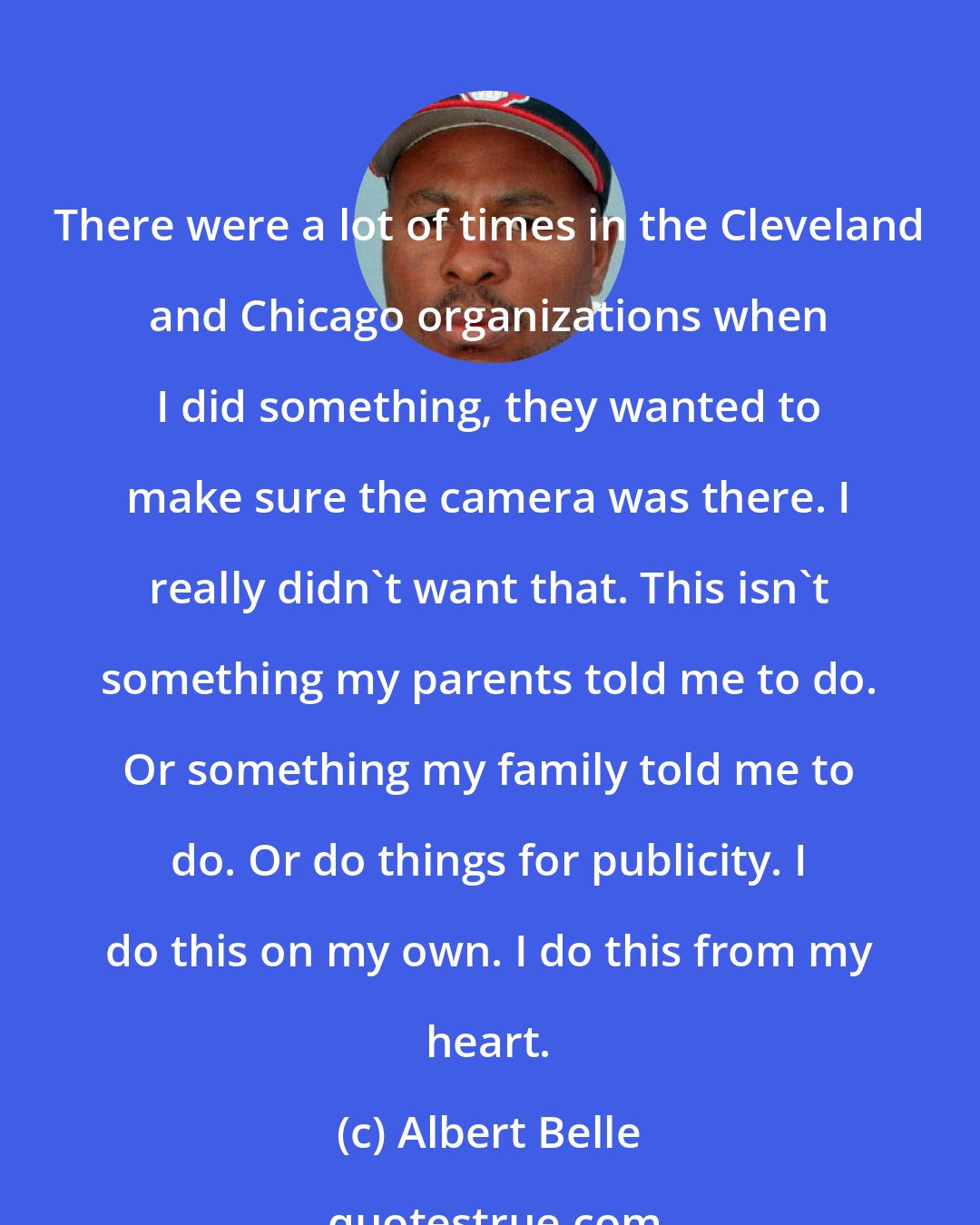 Albert Belle: There were a lot of times in the Cleveland and Chicago organizations when I did something, they wanted to make sure the camera was there. I really didn't want that. This isn't something my parents told me to do. Or something my family told me to do. Or do things for publicity. I do this on my own. I do this from my heart.