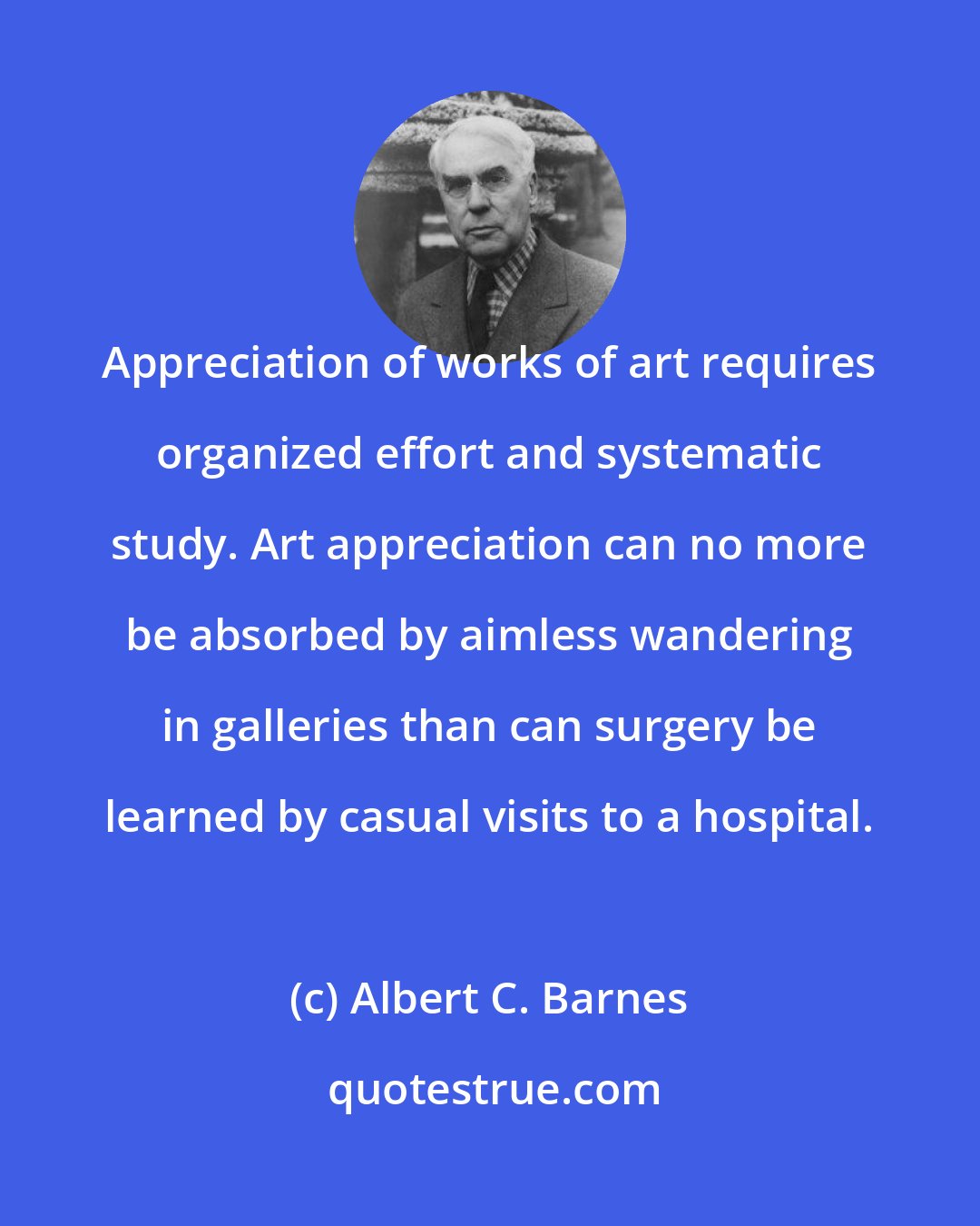Albert C. Barnes: Appreciation of works of art requires organized effort and systematic study. Art appreciation can no more be absorbed by aimless wandering in galleries than can surgery be learned by casual visits to a hospital.