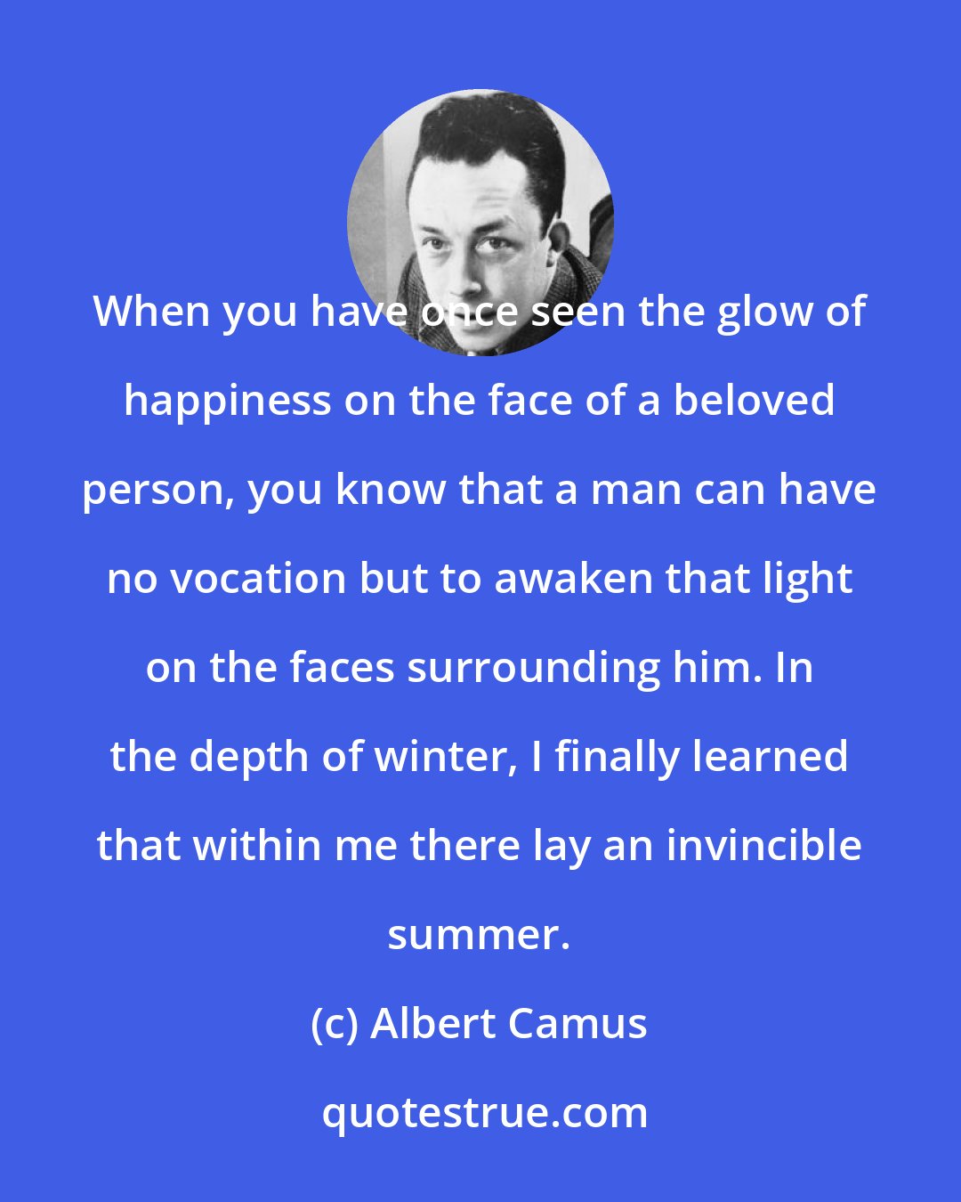 Albert Camus: When you have once seen the glow of happiness on the face of a beloved person, you know that a man can have no vocation but to awaken that light on the faces surrounding him. In the depth of winter, I finally learned that within me there lay an invincible summer.
