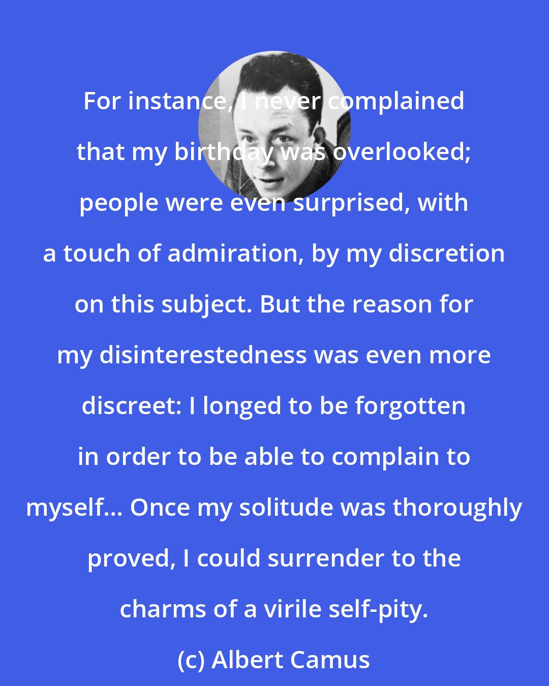 Albert Camus: For instance, I never complained that my birthday was overlooked; people were even surprised, with a touch of admiration, by my discretion on this subject. But the reason for my disinterestedness was even more discreet: I longed to be forgotten in order to be able to complain to myself... Once my solitude was thoroughly proved, I could surrender to the charms of a virile self-pity.
