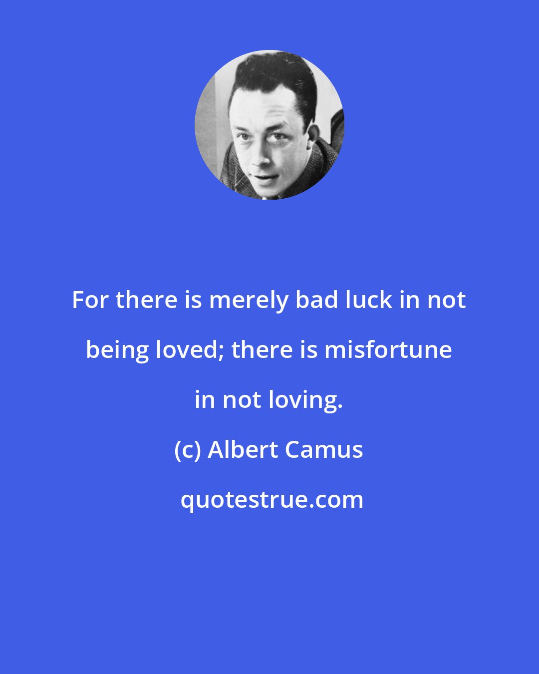 Albert Camus: For there is merely bad luck in not being loved; there is misfortune in not loving.