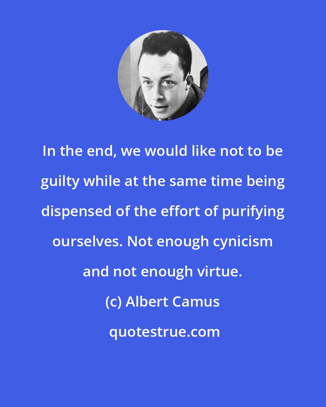 Albert Camus: In the end, we would like not to be guilty while at the same time being dispensed of the effort of purifying ourselves. Not enough cynicism and not enough virtue.