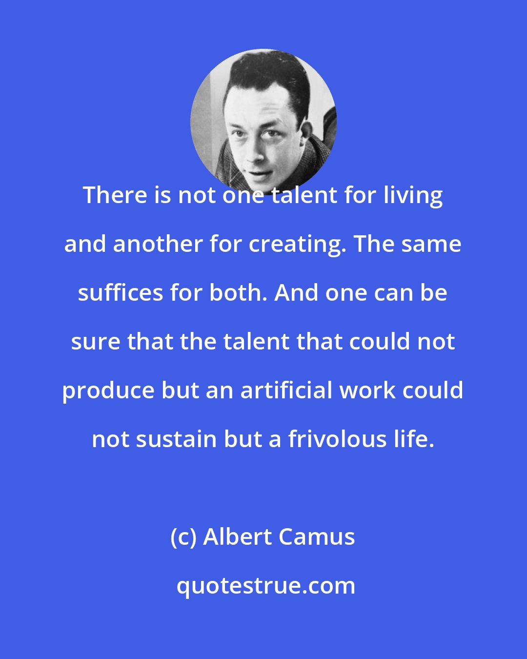 Albert Camus: There is not one talent for living and another for creating. The same suffices for both. And one can be sure that the talent that could not produce but an artificial work could not sustain but a frivolous life.