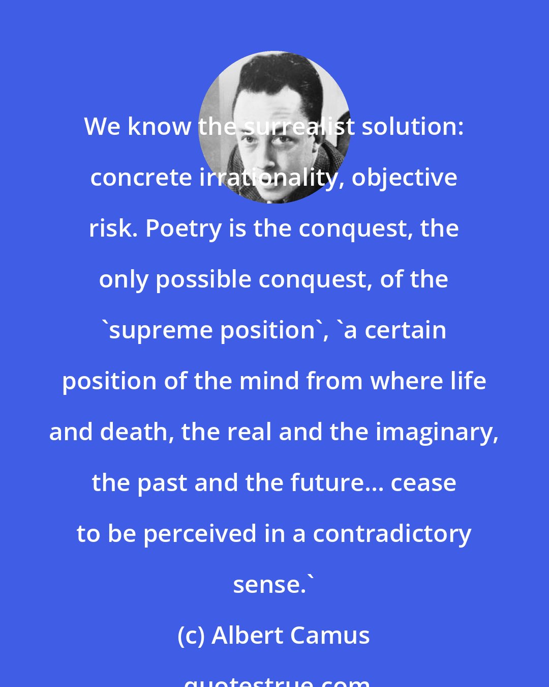 Albert Camus: We know the surrealist solution: concrete irrationality, objective risk. Poetry is the conquest, the only possible conquest, of the 'supreme position', 'a certain position of the mind from where life and death, the real and the imaginary, the past and the future... cease to be perceived in a contradictory sense.'