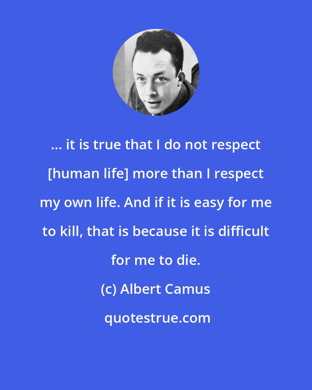 Albert Camus: ... it is true that I do not respect [human life] more than I respect my own life. And if it is easy for me to kill, that is because it is difficult for me to die.