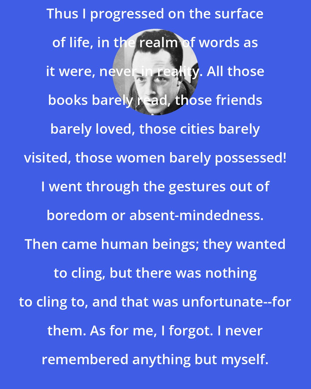 Albert Camus: Thus I progressed on the surface of life, in the realm of words as it were, never in reality. All those books barely read, those friends barely loved, those cities barely visited, those women barely possessed! I went through the gestures out of boredom or absent-mindedness. Then came human beings; they wanted to cling, but there was nothing to cling to, and that was unfortunate--for them. As for me, I forgot. I never remembered anything but myself.